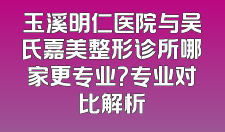玉溪明仁医院与吴氏嘉美整形诊所哪家更专业？专业对比解析