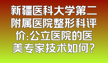 新疆医科大学第二附属医院整形科评价：公立医院的医美专家技术如何？