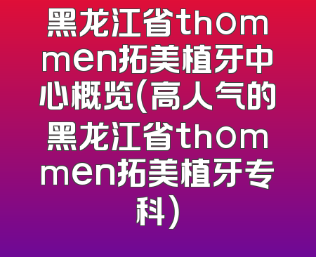 黑龙江省thommen拓美植牙中心概览（高人气的黑龙江省thommen拓美植牙专科）