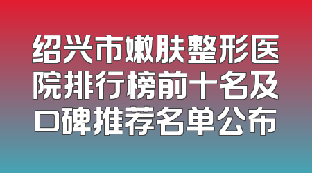 绍兴市嫩肤整形医院排行榜前十名及口碑推荐名单公布