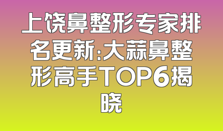 上饶鼻整形专家排名更新：大蒜鼻整形高手TOP6揭晓