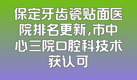 保定牙齿瓷贴面医院排名更新，市中心三院口腔科技术获认可