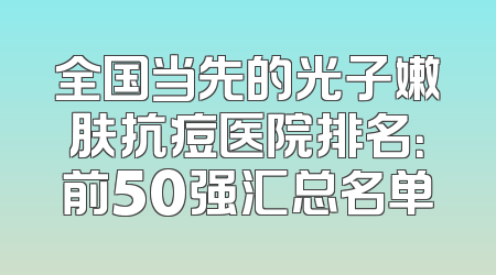 全国当先的光子嫩肤抗痘医院排名：前50强汇总名单