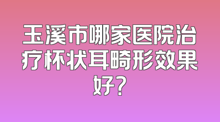 玉溪市哪家医院治疗杯状耳畸形效果好？