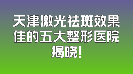 天津激光祛斑效果佳的五大整形医院揭晓！