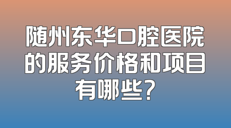 随州东华口腔医院的服务价格和项目有哪些？