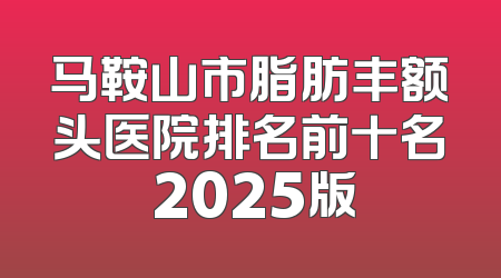 马鞍山市脂肪丰额头医院排名前十名 2025版