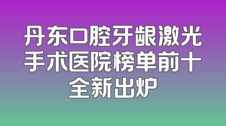 丹东口腔牙龈激光手术医院榜单前十全新出炉
