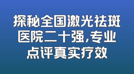 探秘全国激光祛斑医院二十强，专业点评真实疗效
