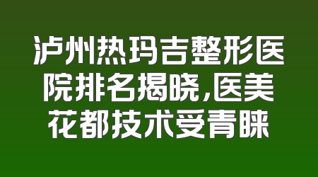 泸州热玛吉整形医院排名揭晓，医美花都技术受青睐