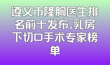遵义市隆胸医生排名前十发布，乳房下切口手术专家榜单