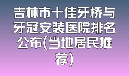 吉林市十佳牙桥与牙冠安装医院排名公布（当地居民推荐）