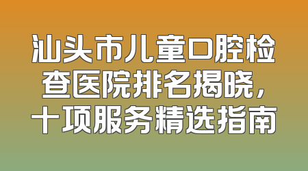 汕头市儿童口腔检查医院排名揭晓，十项服务精选指南