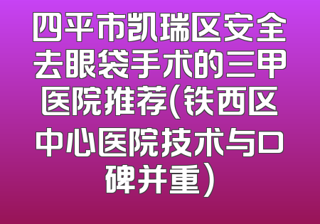 四平市凯瑞区安全去眼袋手术的三甲医院推荐（铁西区中心医院技术与口碑并重）