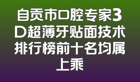 自贡市口腔专家3D超薄牙贴面技术排行榜前十名均属上乘