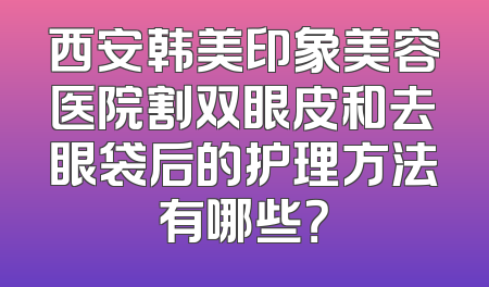 西安韩美印象美容医院割双眼皮和去眼袋后的护理方法有哪些？