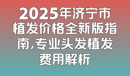 2025年济宁市植发价格全新版指南，专业头发植发费用解析