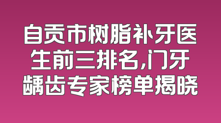自贡市树脂补牙医生前三排名，门牙龋齿专家榜单揭晓
