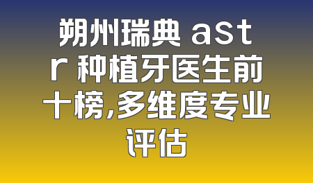 朔州瑞典 astr 种植牙医生前十榜，多维度专业评估