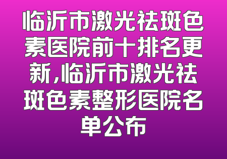 临沂市激光祛斑色素医院前十排名更新，临沂市激光祛斑色素整形医院名单公布