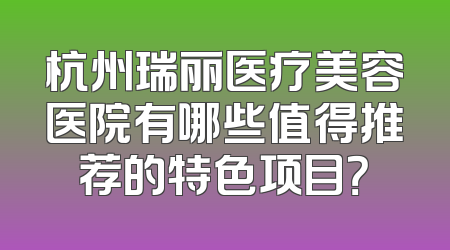 杭州瑞丽医疗美容医院有哪些值得推荐的特色项目？