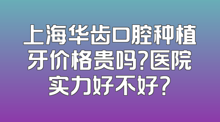 上海华齿口腔种植牙价格贵吗？医院实力好不好？