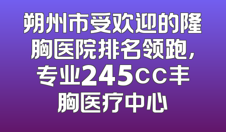 朔州市受欢迎的隆胸医院排名领跑，专业245cc丰胸医疗中心