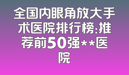 全国内眼角放大手术医院排行榜：推荐前50强**医院