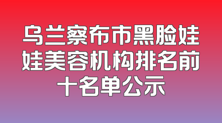 乌兰察布市黑脸娃娃美容机构排名前十名单公示