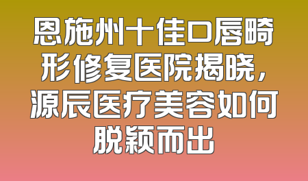 恩施州十佳口唇畸形修复医院揭晓，源辰医疗美容如何脱颖而出