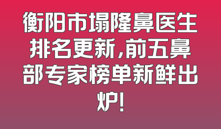 衡阳市塌隆鼻医生排名更新，前五鼻部专家榜单新鲜出炉！