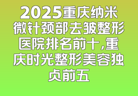 2025重庆纳米微针颈部去皱整形医院排名前十，重庆时光整形美容独占前五