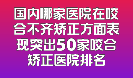 国内哪家医院在咬合不齐矫正方面表现突出50家咬合矫正医院排名