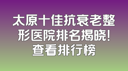 太原十佳抗衰老整形医院排名揭晓！查看排行榜