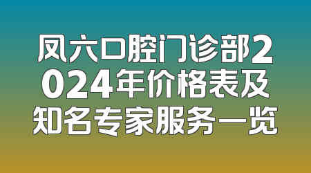 凤六口腔门诊部2024年价格表及知名专家服务一览