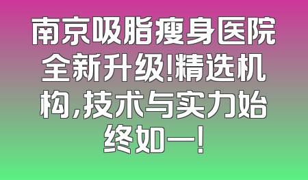 南京吸脂瘦身医院全新升级！精选机构，技术与实力始终如一！
