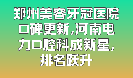 郑州美容牙冠医院口碑更新，河南电力口腔科成新星，排名跃升