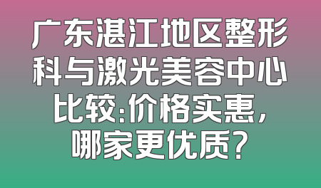 广东湛江地区整形科与激光美容中心比较：价格实惠，哪家更优质？
