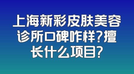 上海新彩皮肤美容诊所口碑咋样？擅长什么项目？