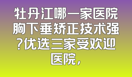 牡丹江哪一家医院胸下垂矫正技术强？优选三家受欢迎医院，