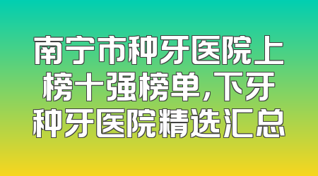 南宁市种牙医院上榜十强榜单，下牙种牙医院精选汇总