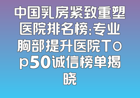 中国乳房紧致重塑医院排名榜：专业胸部提升医院Top50诚信榜单揭晓