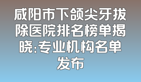 咸阳市下颌尖牙拔除医院排名榜单揭晓：专业机构名单发布