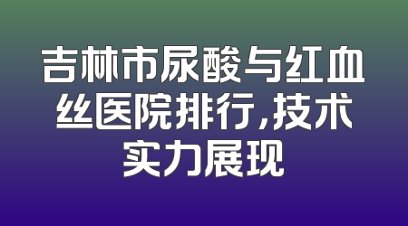 吉林市尿酸与红血丝医院排行，技术实力展现