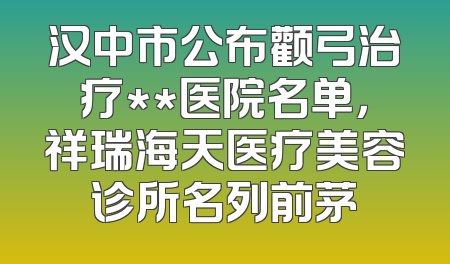 汉中市公布颧弓治疗**医院名单，祥瑞海天医疗美容诊所名列前茅