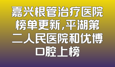 嘉兴根管治疗医院榜单更新，平湖第二人民医院和优博口腔上榜