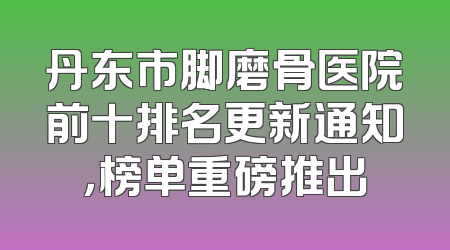 丹东市脚磨骨医院前十排名更新通知，榜单重磅推出