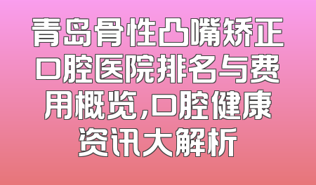 青岛骨性凸嘴矫正口腔医院排名与费用概览，口腔健康资讯大解析