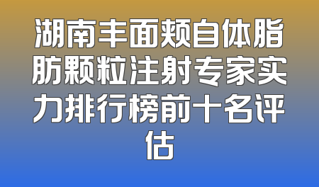 湖南丰面颊自体脂肪颗粒注射专家实力排行榜前十名评估