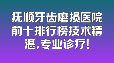 抚顺牙齿磨损医院前十排行榜技术精湛，专业诊疗！